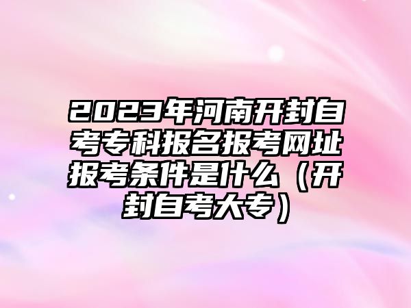 2023年河南开封自考专科报名报考网址报考条件是什么（开封自考大专）