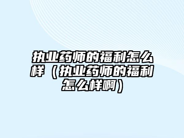 执业药师的福利怎么样（执业药师的福利怎么样啊）