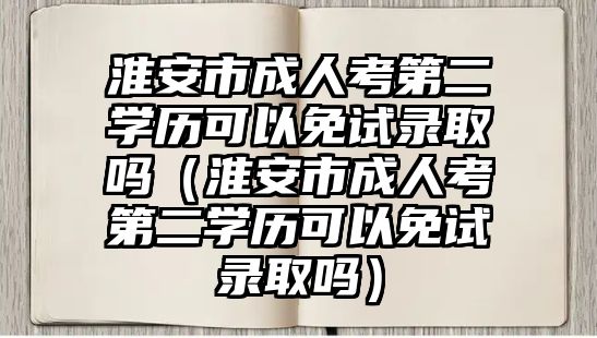 淮安市成人考第二学历可以免试录取吗（淮安市成人考第二学历可以免试录取吗）