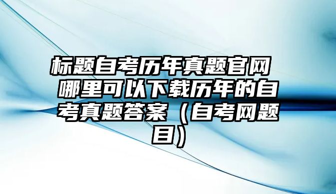 标题自考历年真题官网 哪里可以下载历年的自考真题答案（自考网题目）