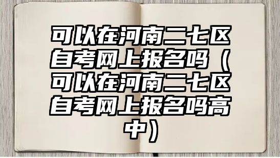 可以在河南二七区自考网上报名吗（可以在河南二七区自考网上报名吗高中）