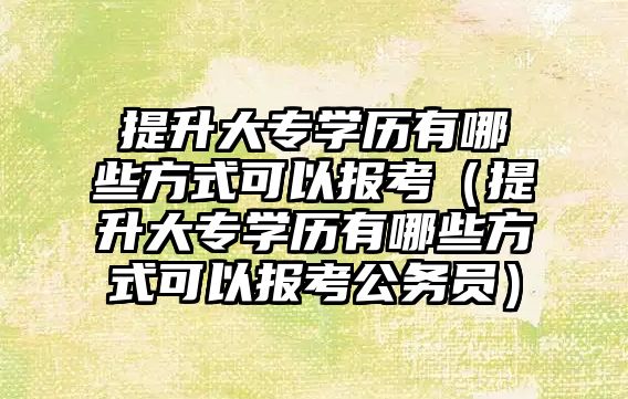 提升大专学历有哪些方式可以报考（提升大专学历有哪些方式可以报考公务员）