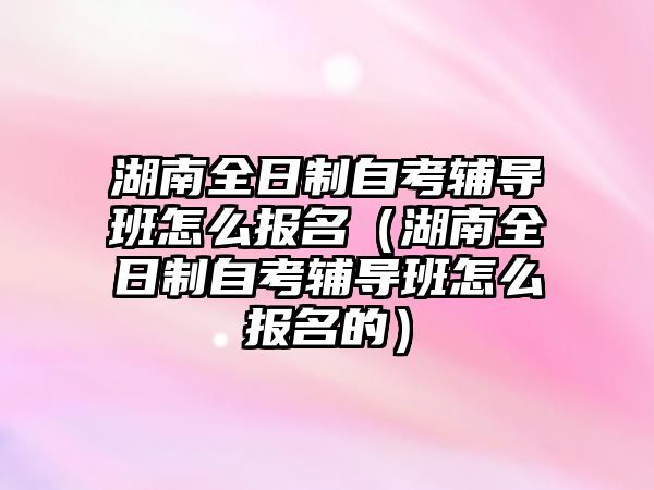 湖南全日制自考辅导班怎么报名（湖南全日制自考辅导班怎么报名的）