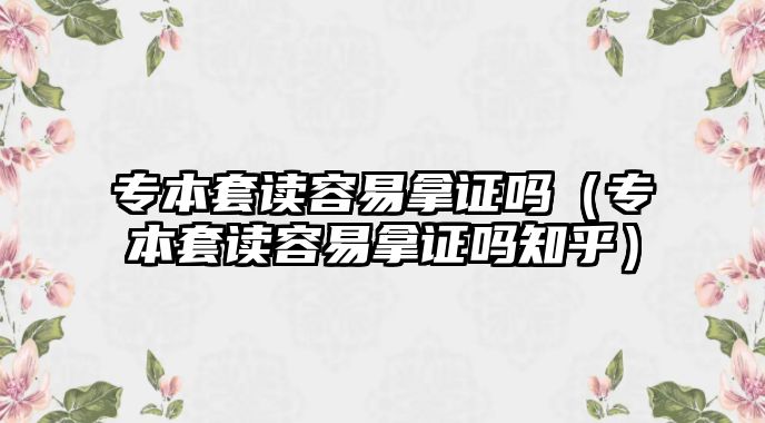 专本套读容易拿证吗（专本套读容易拿证吗知乎）