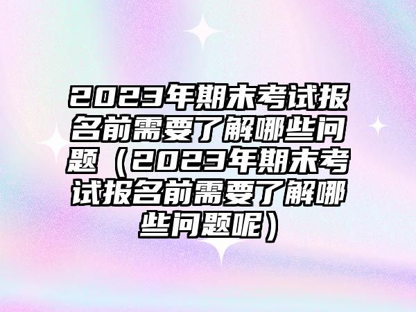 2023年期末考试报名前需要了解哪些问题（2023年期末考试报名前需要了解哪些问题呢）