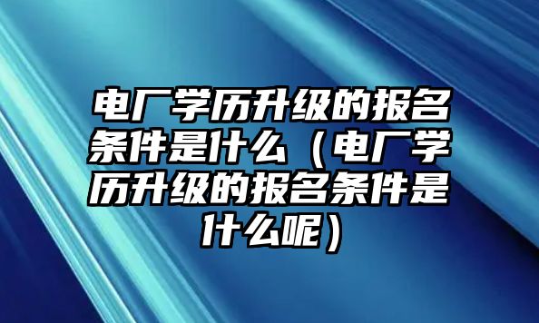 电厂学历升级的报名条件是什么（电厂学历升级的报名条件是什么呢）