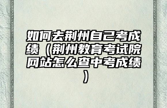 如何去荆州自己考成绩（荆州教育考试院网站怎么查中考成绩）