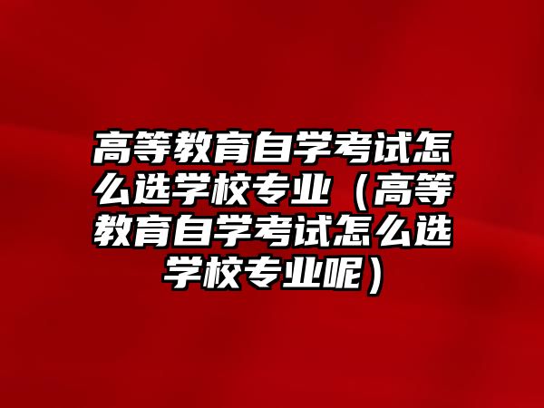 高等教育自学考试怎么选学校专业（高等教育自学考试怎么选学校专业呢）