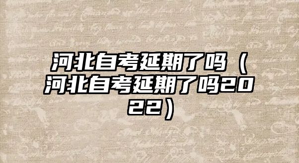 河北自考延期了吗（河北自考延期了吗2022）