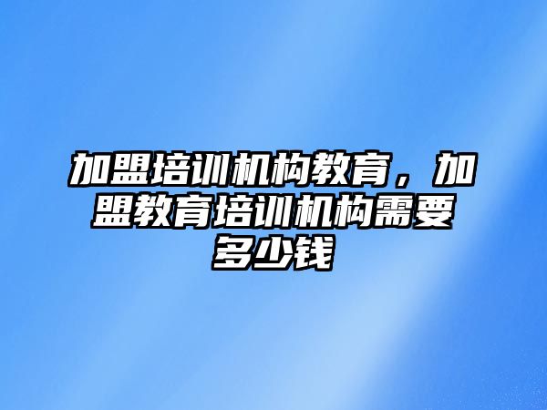 加盟培训机构教育，加盟教育培训机构需要多少钱