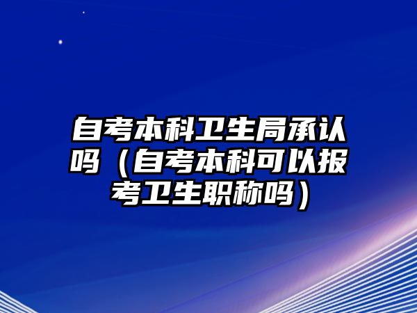 自考本科卫生局承认吗（自考本科可以报考卫生职称吗）