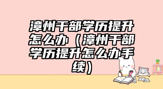 漳州干部学历提升怎么办（漳州干部学历提升怎么办手续）