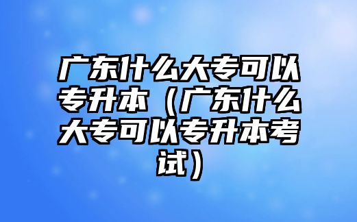 广东什么大专可以专升本（广东什么大专可以专升本考试）