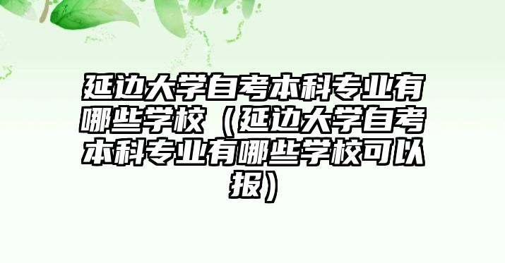 延边大学自考本科专业有哪些学校（延边大学自考本科专业有哪些学校可以报）