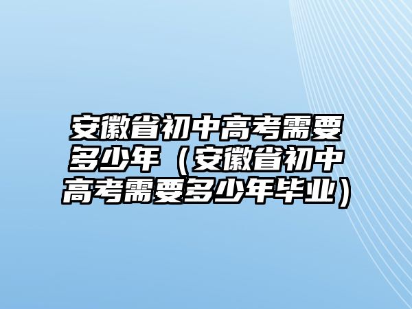 安徽省初中高考需要多少年（安徽省初中高考需要多少年毕业）