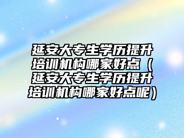 延安大专生学历提升培训机构哪家好点（延安大专生学历提升培训机构哪家好点呢）