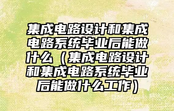 集成电路设计和集成电路系统毕业后能做什么（集成电路设计和集成电路系统毕业后能做什么工作）