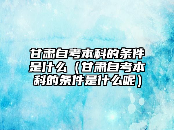 甘肃自考本科的条件是什么（甘肃自考本科的条件是什么呢）