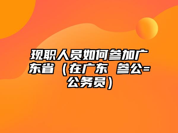 现职人员如何参加广东省（在广东 参公=公务员）