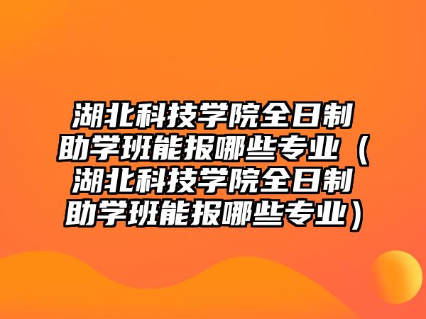 湖北科技学院全日制助学班能报哪些专业（湖北科技学院全日制助学班能报哪些专业）