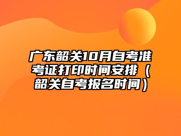 广东韶关10月自考准考证打印时间安排（韶关自考报名时间）