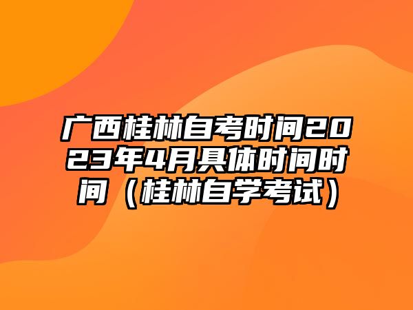 广西桂林自考时间2023年4月具体时间时间（桂林自学考试）