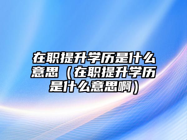 在职提升学历是什么意思（在职提升学历是什么意思啊）