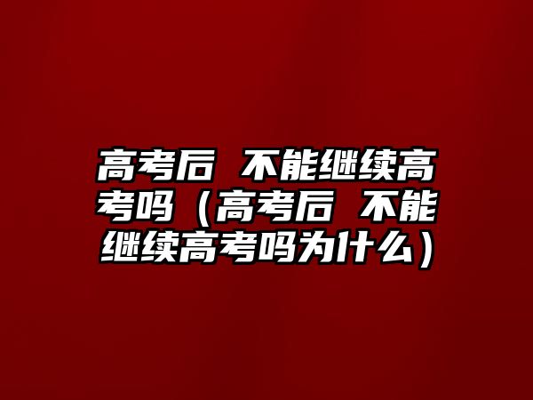 高考后 不能继续高考吗（高考后 不能继续高考吗为什么）