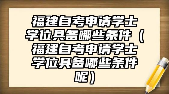 福建自考申请学士学位具备哪些条件（福建自考申请学士学位具备哪些条件呢）