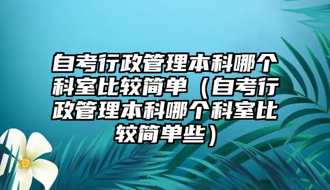 自考行政管理本科哪个科室比较简单（自考行政管理本科哪个科室比较简单些）