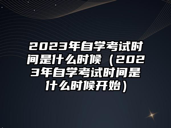 2023年自学考试时间是什么时候（2023年自学考试时间是什么时候开始）