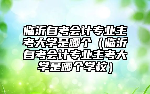 临沂自考会计专业主考大学是哪个（临沂自考会计专业主考大学是哪个学校）