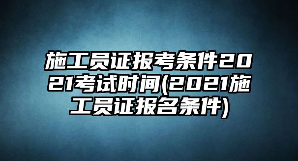 施工员证报考条件2021考试时间(2021施工员证报名条件)