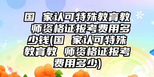 国 家认可特殊教育教 师资格证报考费用多少钱(国 家认可特殊教育教 师资格证报考费用多少)