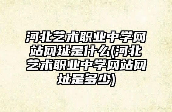 河北艺术职业中学网站网址是什么(河北艺术职业中学网站网址是多少)