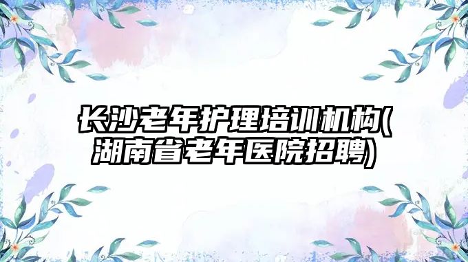 长沙老年护理培训机构(湖南省老年医院招聘)