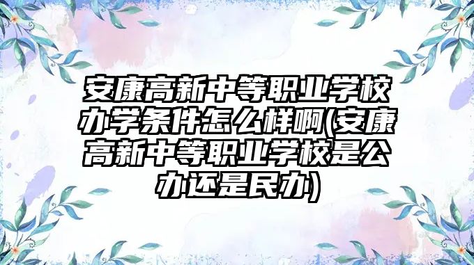 安康高新中等职业学校办学条件怎么样啊(安康高新中等职业学校是公办还是民办)