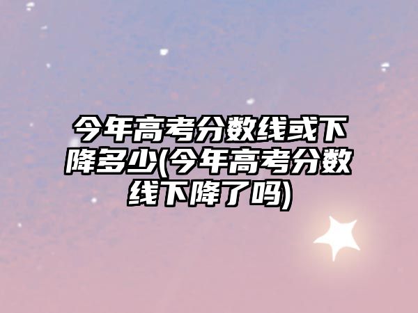 今年高考分数线或下降多少(今年高考分数线下降了吗)