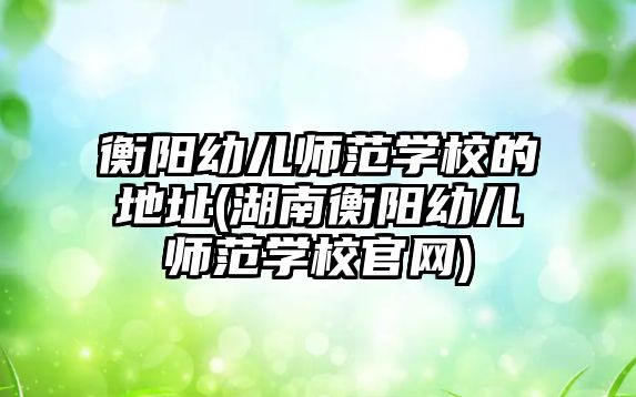 衡阳幼儿师范学校的地址(湖南衡阳幼儿师范学校官网)