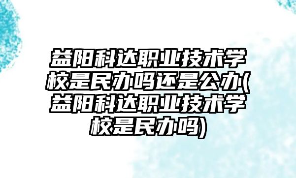 益阳科达职业技术学校是民办吗还是公办(益阳科达职业技术学校是民办吗)