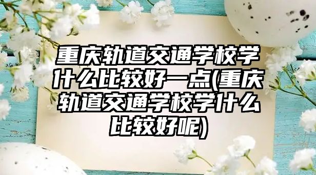 重庆轨道交通学校学什么比较好一点(重庆轨道交通学校学什么比较好呢)