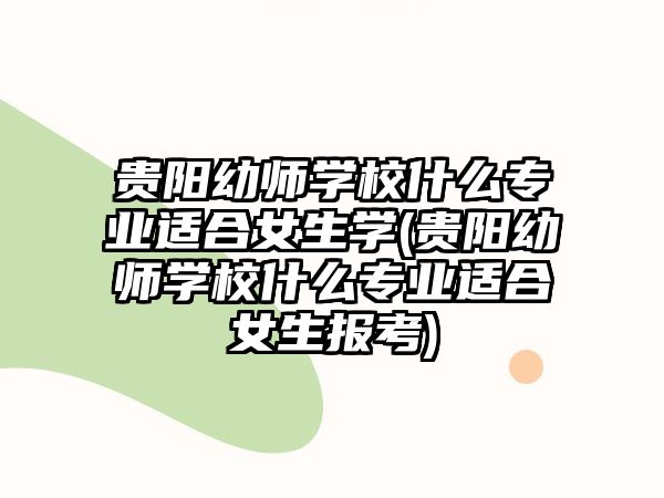 贵阳幼师学校什么专业适合女生学(贵阳幼师学校什么专业适合女生报考)