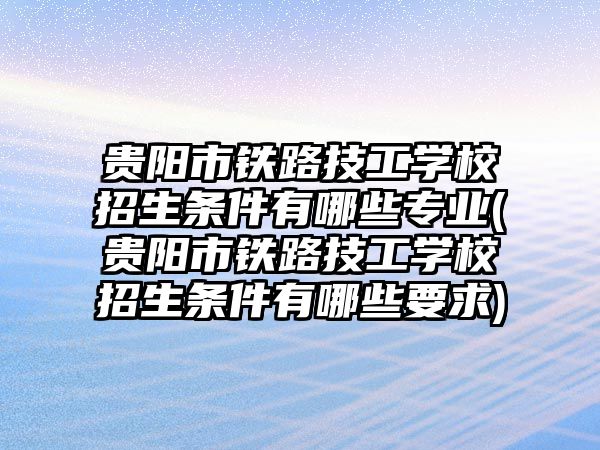 贵阳市铁路技工学校招生条件有哪些专业(贵阳市铁路技工学校招生条件有哪些要求)