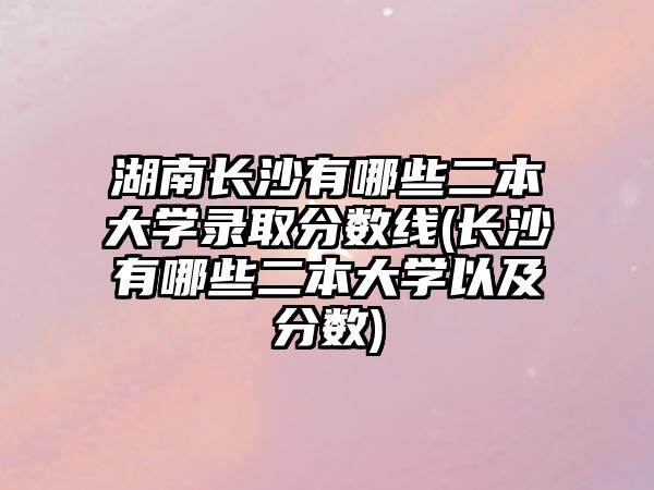 湖南长沙有哪些二本大学录取分数线(长沙有哪些二本大学以及分数)