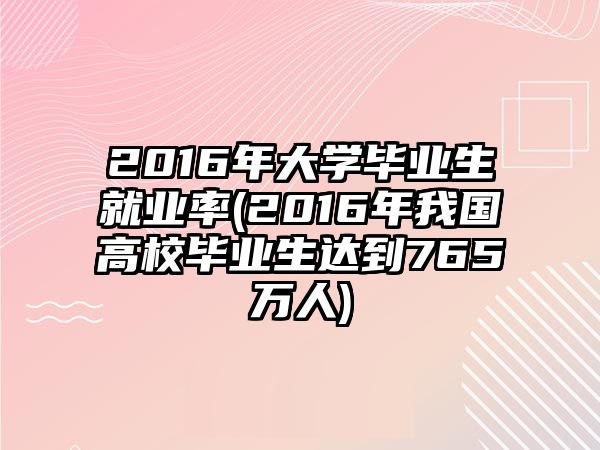 2016年大学毕业生就业率(2016年我国高校毕业生达到765万人)