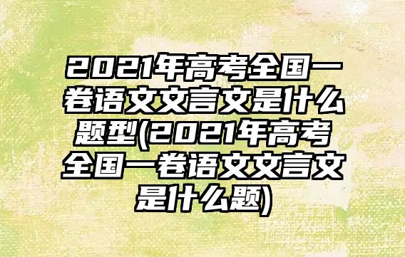 2021年高考全国一卷语文文言文是什么题型(2021年高考全国一卷语文文言文是什么题)