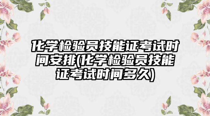 化学检验员技能证考试时间安排(化学检验员技能证考试时间多久)