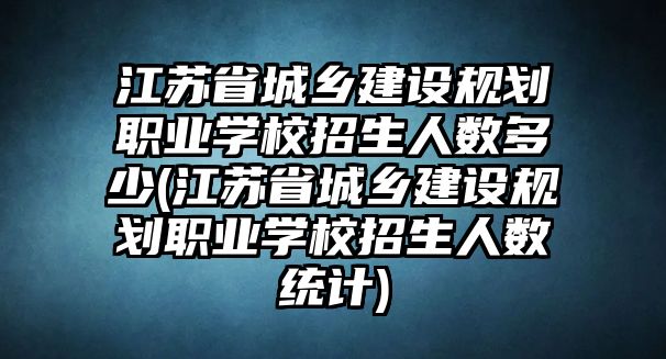 江苏省城乡建设规划职业学校招生人数多少(江苏省城乡建设规划职业学校招生人数统计)