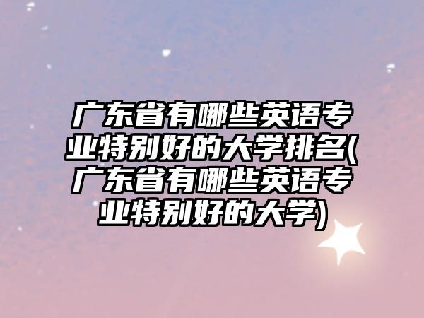 广东省有哪些英语专业特别好的大学排名(广东省有哪些英语专业特别好的大学)