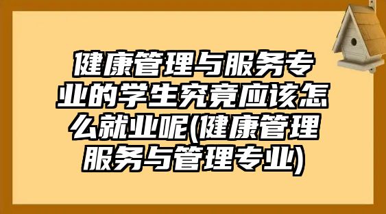 健康管理与服务专业的学生究竟应该怎么就业呢(健康管理服务与管理专业)